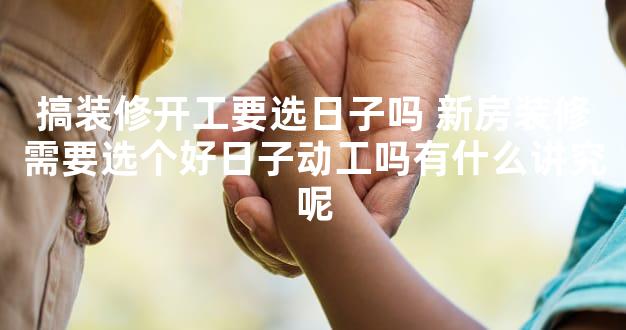 搞装修开工要选日子吗 新房装修需要选个好日子动工吗有什么讲究呢